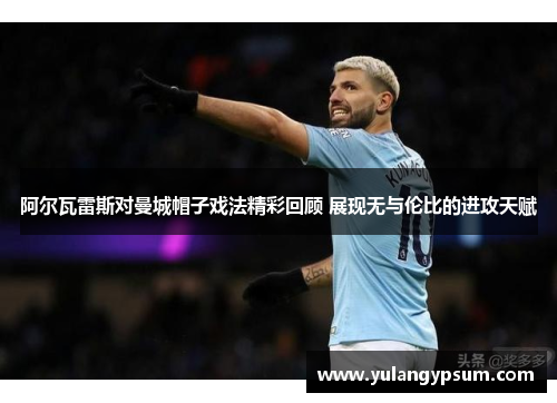 阿尔瓦雷斯对曼城帽子戏法精彩回顾 展现无与伦比的进攻天赋