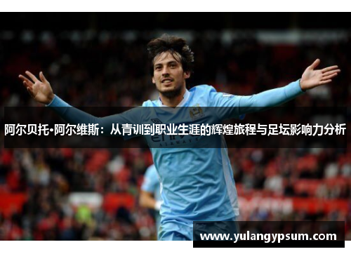 阿尔贝托·阿尔维斯：从青训到职业生涯的辉煌旅程与足坛影响力分析