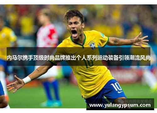 内马尔携手顶级时尚品牌推出个人系列运动装备引领潮流风尚