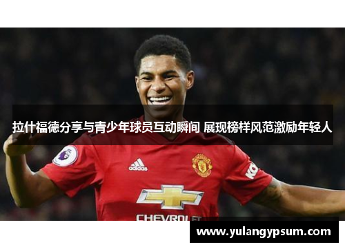 拉什福德分享与青少年球员互动瞬间 展现榜样风范激励年轻人