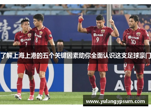 了解上海上港的五个关键因素助你全面认识这支足球豪门