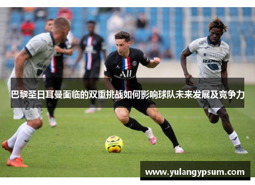 巴黎圣日耳曼面临的双重挑战如何影响球队未来发展及竞争力