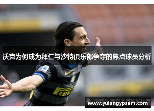 沃克为何成为拜仁与沙特俱乐部争夺的焦点球员分析