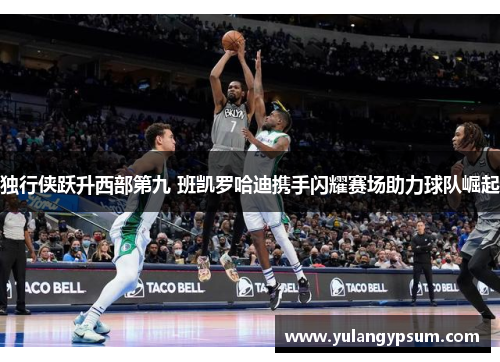 独行侠跃升西部第九 班凯罗哈迪携手闪耀赛场助力球队崛起